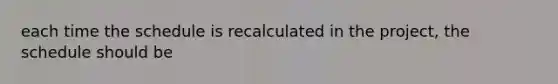 each time the schedule is recalculated in the project, the schedule should be