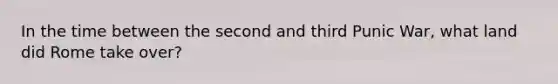 In the time between the second and third Punic War, what land did Rome take over?
