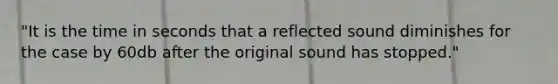 "It is the time in seconds that a reflected sound diminishes for the case by 60db after the original sound has stopped."