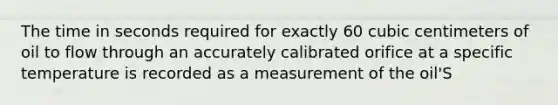 The time in seconds required for exactly 60 cubic centimeters of oil to flow through an accurately calibrated orifice at a specific temperature is recorded as a measurement of the oil'S