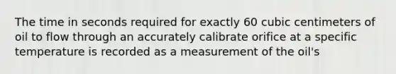 The time in seconds required for exactly 60 cubic centimeters of oil to flow through an accurately calibrate orifice at a specific temperature is recorded as a measurement of the oil's