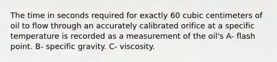 The time in seconds required for exactly 60 cubic centimeters of oil to flow through an accurately calibrated orifice at a specific temperature is recorded as a measurement of the oil's A- flash point. B- specific gravity. C- viscosity.