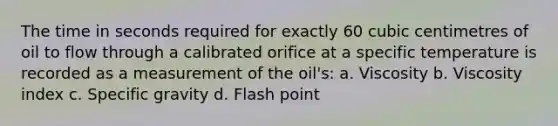 The time in seconds required for exactly 60 cubic centimetres of oil to flow through a calibrated orifice at a specific temperature is recorded as a measurement of the oil's: a. Viscosity b. Viscosity index c. Specific gravity d. Flash point