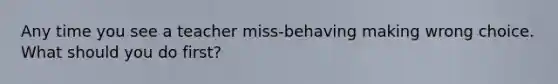 Any time you see a teacher miss-behaving making wrong choice. What should you do first?