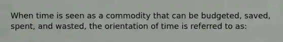 When time is seen as a commodity that can be budgeted, saved, spent, and wasted, the orientation of time is referred to as: