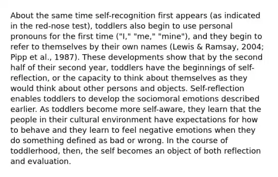 About the same time self-recognition first appears (as indicated in the red-nose test), toddlers also begin to use personal pronouns for the first time ("I," "me," "mine"), and they begin to refer to themselves by their own names (Lewis & Ramsay, 2004; Pipp et al., 1987). These developments show that by the second half of their second year, toddlers have the beginnings of self-reflection, or the capacity to think about themselves as they would think about other persons and objects. Self-reflection enables toddlers to develop the sociomoral emotions described earlier. As toddlers become more self-aware, they learn that the people in their cultural environment have expectations for how to behave and they learn to feel negative emotions when they do something defined as bad or wrong. In the course of toddlerhood, then, the self becomes an object of both reflection and evaluation.