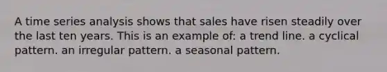 A time series analysis shows that sales have risen steadily over the last ten years. This is an example of: a trend line. a cyclical pattern. an irregular pattern. a seasonal pattern.