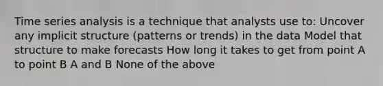 Time series analysis is a technique that analysts use to: Uncover any implicit structure (patterns or trends) in the data Model that structure to make forecasts How long it takes to get from point A to point B A and B None of the above