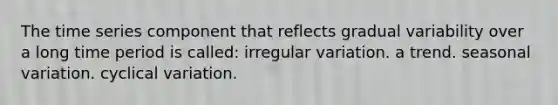 The time series component that reflects gradual variability over a long time period is called: irregular variation. a trend. seasonal variation. cyclical variation.