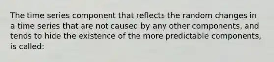 The time series component that reflects the random changes in a time series that are not caused by any other components, and tends to hide the existence of the more predictable components, is called: