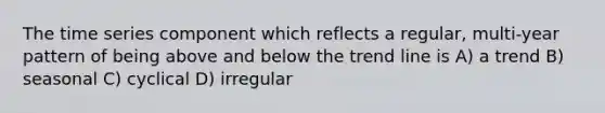 The time series component which reflects a regular, multi-year pattern of being above and below the trend line is A) a trend B) seasonal C) cyclical D) irregular