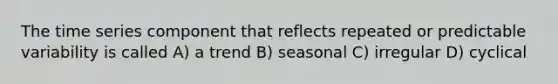 The time series component that reflects repeated or predictable variability is called A) a trend B) seasonal C) irregular D) cyclical