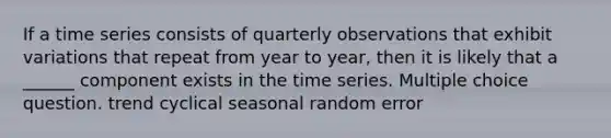 If a time series consists of quarterly observations that exhibit variations that repeat from year to year, then it is likely that a ______ component exists in the time series. Multiple choice question. trend cyclical seasonal random error