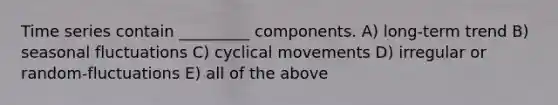 Time series contain _________ components. A) long-term trend B) seasonal fluctuations C) cyclical movements D) irregular or random-fluctuations E) all of the above