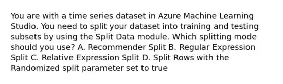 You are with a time series dataset in Azure Machine Learning Studio. You need to split your dataset into training and testing subsets by using the Split Data module. Which splitting mode should you use? A. Recommender Split B. Regular Expression Split C. Relative Expression Split D. Split Rows with the Randomized split parameter set to true