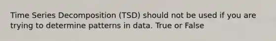 Time Series Decomposition (TSD) should not be used if you are trying to determine patterns in data. True or False