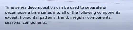 Time series decomposition can be used to separate or decompose a time series into all of the following components except: horizontal patterns. trend. irregular components. seasonal components.