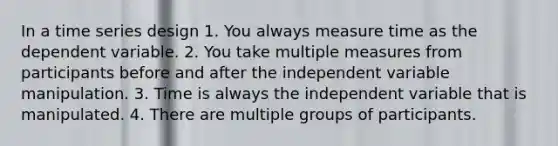 In a time series design 1. You always measure time as the dependent variable. 2. You take multiple measures from participants before and after the independent variable manipulation. 3. Time is always the independent variable that is manipulated. 4. There are multiple groups of participants.