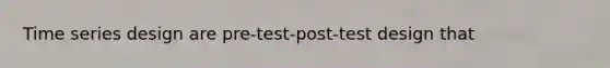 Time series design are pre-test-post-test design that