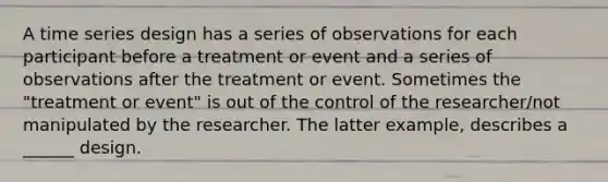 A time series design has a series of observations for each participant before a treatment or event and a series of observations after the treatment or event. Sometimes the "treatment or event" is out of the control of the researcher/not manipulated by the researcher. The latter example, describes a ______ design.