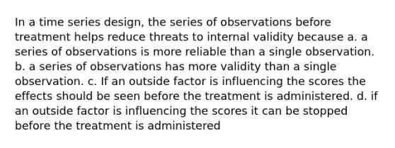 In a time series design, the series of observations before treatment helps reduce threats to internal validity because a. a series of observations is more reliable than a single observation. b. a series of observations has more validity than a single observation. c. If an outside factor is influencing the scores the effects should be seen before the treatment is administered. d. if an outside factor is influencing the scores it can be stopped before the treatment is administered