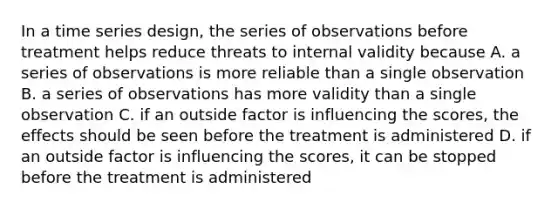 In a time series design, the series of observations before treatment helps reduce threats to internal validity because A. a series of observations is more reliable than a single observation B. a series of observations has more validity than a single observation C. if an outside factor is influencing the scores, the effects should be seen before the treatment is administered D. if an outside factor is influencing the scores, it can be stopped before the treatment is administered