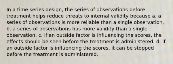 In a time series design, the series of observations before treatment helps reduce threats to internal validity because a. a series of observations is more reliable than a single observation. b. a series of observations has more validity than a single observation. c. if an outside factor is influencing the scores, the effects should be seen before the treatment is administered. d. if an outside factor is influencing the scores, it can be stopped before the treatment is administered.