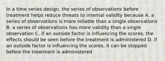 In a time series design, the series of observations before treatment helps reduce threats to internal validity because A. a series of observations is more reliable than a single observations B. a series of observations has more validity than a single observation C. if an outside factor is influencing the scores, the effects should be seen before the treatment is administered D. if an outside factor is influencing the scores, it can be stopped before the treatment is administered