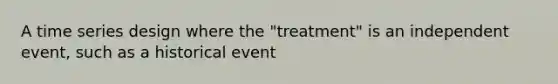 A time series design where the "treatment" is an independent event, such as a historical event