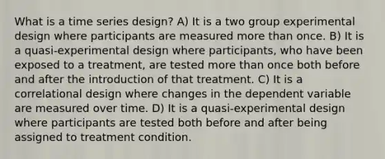 What is a time series design? A) It is a two group experimental design where participants are measured more than once. B) It is a quasi-experimental design where participants, who have been exposed to a treatment, are tested more than once both before and after the introduction of that treatment. C) It is a correlational design where changes in the dependent variable are measured over time. D) It is a quasi-experimental design where participants are tested both before and after being assigned to treatment condition.