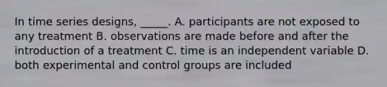 In time series designs, _____. A. participants are not exposed to any treatment B. observations are made before and after the introduction of a treatment C. time is an independent variable D. both experimental and control groups are included