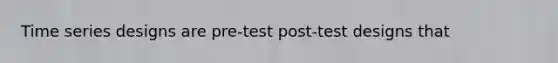 Time series designs are pre-test post-test designs that