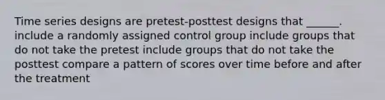 Time series designs are pretest-posttest designs that ______. include a randomly assigned control group include groups that do not take the pretest include groups that do not take the posttest compare a pattern of scores over time before and after the treatment