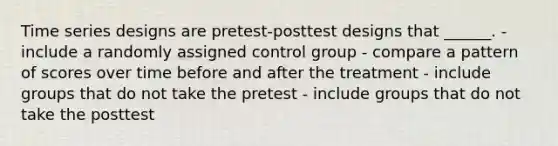 Time series designs are pretest-posttest designs that ______. - include a randomly assigned control group - compare a pattern of scores over time before and after the treatment - include groups that do not take the pretest - include groups that do not take the posttest