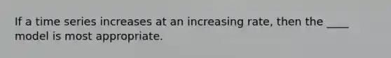 If a time series increases at an increasing rate, then the ____ model is most appropriate.