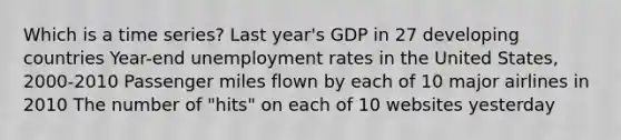 Which is a time series? Last year's GDP in 27 developing countries Year-end unemployment rates in the United States, 2000-2010 Passenger miles flown by each of 10 major airlines in 2010 The number of "hits" on each of 10 websites yesterday