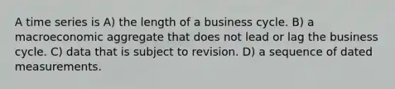 A time series is A) the length of a business cycle. B) a macroeconomic aggregate that does not lead or lag the business cycle. C) data that is subject to revision. D) a sequence of dated measurements.