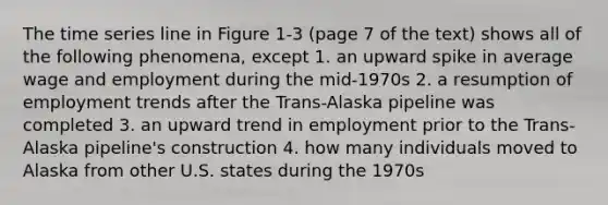 The time series line in Figure 1-3 (page 7 of the text) shows all of the following phenomena, except 1. an upward spike in average wage and employment during the mid-1970s 2. a resumption of employment trends after the Trans-Alaska pipeline was completed 3. an upward trend in employment prior to the Trans-Alaska pipeline's construction 4. how many individuals moved to Alaska from other U.S. states during the 1970s