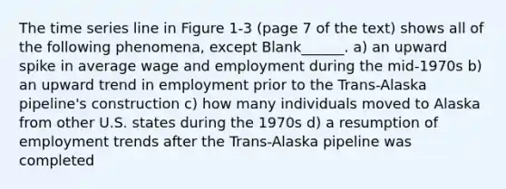 The time series line in Figure 1-3 (page 7 of the text) shows all of the following phenomena, except Blank______. a) an upward spike in average wage and employment during the mid-1970s b) an upward trend in employment prior to the Trans-Alaska pipeline's construction c) how many individuals moved to Alaska from other U.S. states during the 1970s d) a resumption of employment trends after the Trans-Alaska pipeline was completed