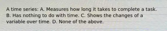 A time series: A. Measures how long it takes to complete a task. B. Has nothing to do with time. C. Shows the changes of a variable over time. D. None of the above.