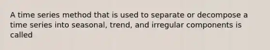 A time series method that is used to separate or decompose a time series into seasonal, trend, and irregular components is called