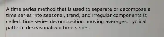 A time series method that is used to separate or decompose a time series into seasonal, trend, and irregular components is called: time series decomposition. moving averages. cyclical pattern. deseasonalized time series.