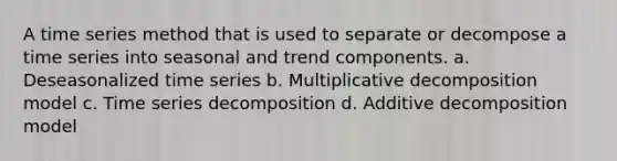 A time series method that is used to separate or decompose a time series into seasonal and trend components. a. Deseasonalized time series b. Multiplicative decomposition model c. Time series decomposition d. Additive decomposition model