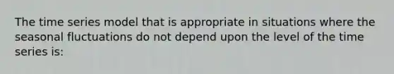 The time series model that is appropriate in situations where the seasonal fluctuations do not depend upon the level of the time series is: