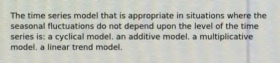 The time series model that is appropriate in situations where the seasonal fluctuations do not depend upon the level of the time series is: a cyclical model. an additive model. a multiplicative model. a linear trend model.