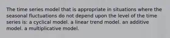 The time series model that is appropriate in situations where the seasonal fluctuations do not depend upon the level of the time series is: a cyclical model. a linear trend model. an additive model. a multiplicative model.