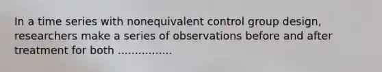 In a time series with nonequivalent control group design, researchers make a series of observations before and after treatment for both ................