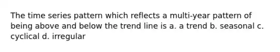 The time series pattern which reflects a multi-year pattern of being above and below the trend line is a. a trend b. seasonal c. cyclical d. irregular