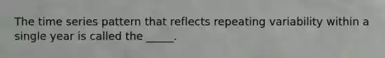 The time series pattern that reflects repeating variability within a single year is called the _____.