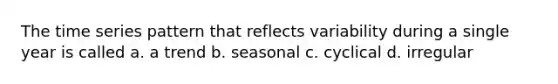 The time series pattern that reflects variability during a single year is called a. a trend b. seasonal c. cyclical d. irregular